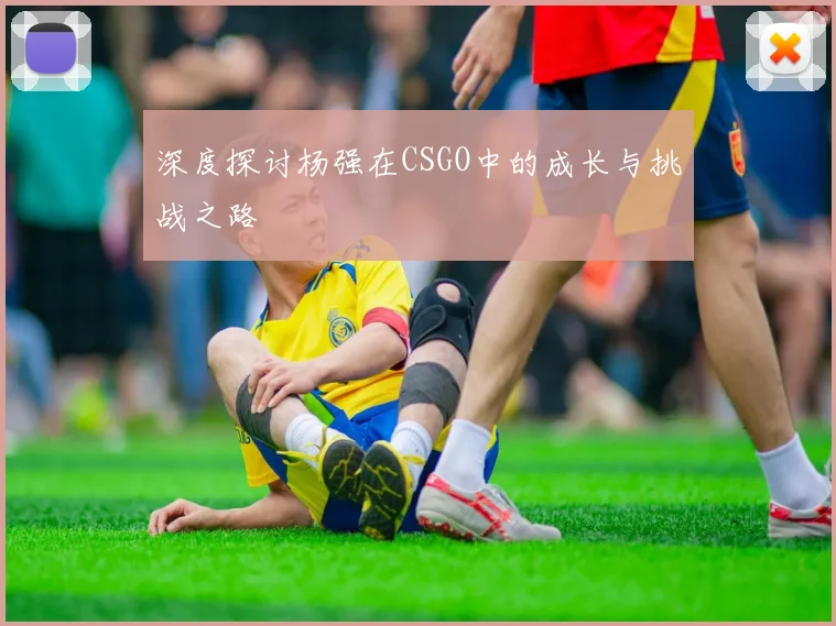 深度探讨杨强在CSGO中的成长与挑战之路