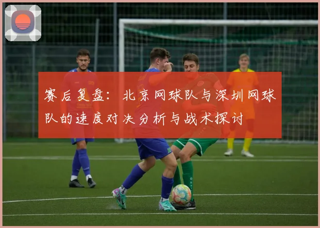 赛后复盘：北京网球队与深圳网球队的速度对决分析与战术探讨