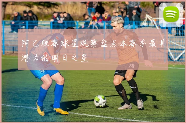 阿乙联赛球星观察盘点本赛季最具潜力的明日之星