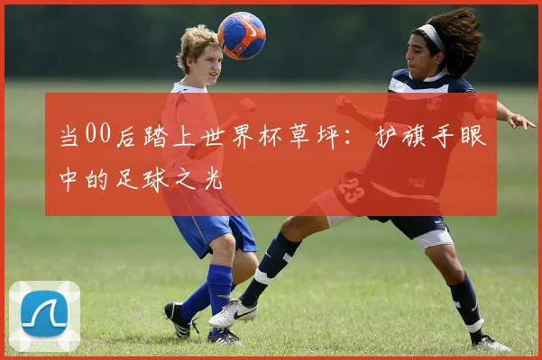 当00后踏上世界杯草坪：护旗手眼中的足球之光