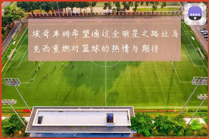 埃奇库姆希望通过全明星之路让马克西重燃对篮球的热情与期待
