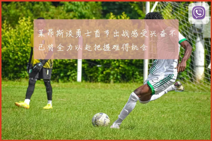 莱昂斯谈勇士首节出战感受兴奋不已将全力以赴把握难得机会
