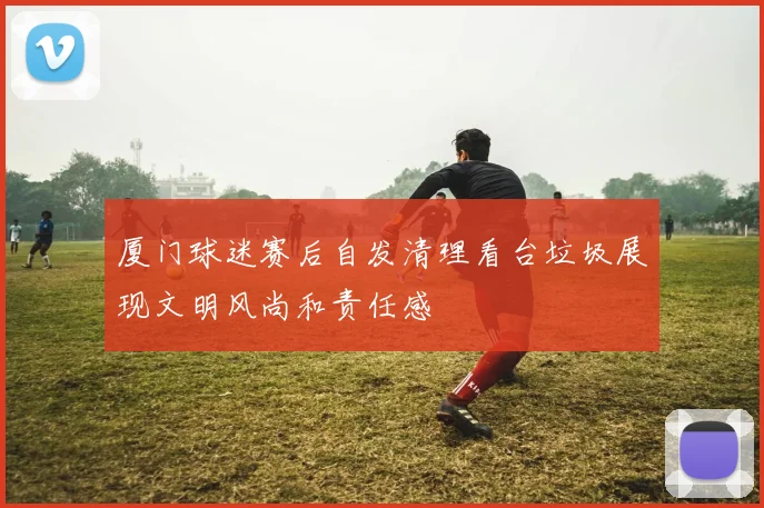厦门球迷赛后自发清理看台垃圾展现文明风尚和责任感