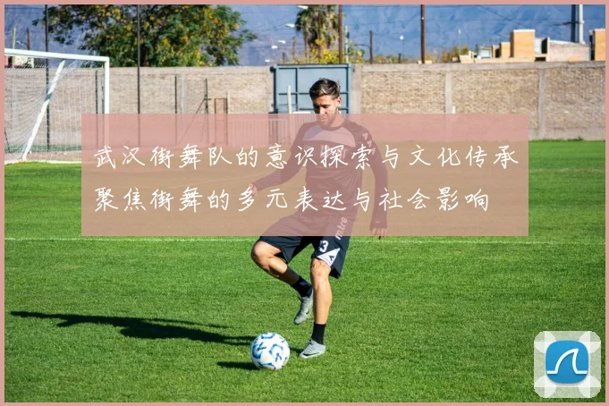 武汉街舞队的意识探索与文化传承聚焦街舞的多元表达与社会影响