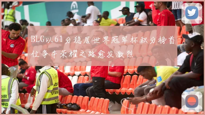 BLG以61分稳居世界冠军杯积分榜首位争夺荣耀之路愈发激烈