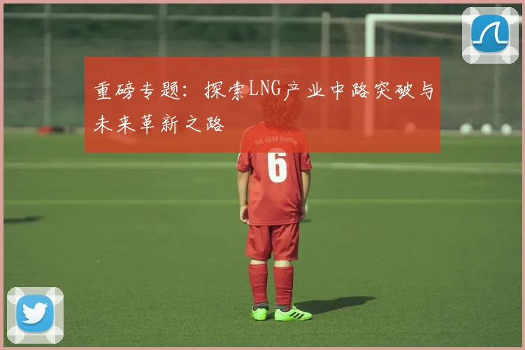 重磅专题：探索LNG产业中路突破与未来革新之路
