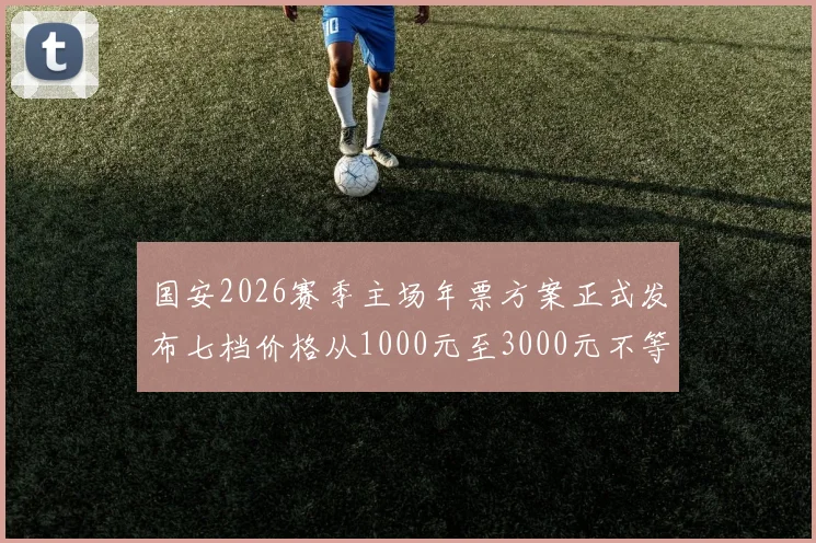 国安2026赛季主场年票方案正式发布七档价格从1000元至3000元不等