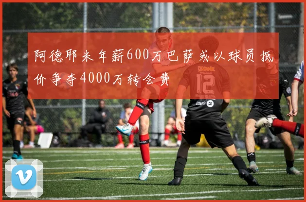 阿德耶米年薪600万巴萨或以球员抵价争夺4000万转会费