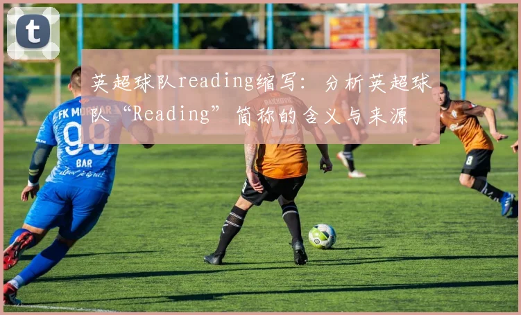 英超球队reading缩写：分析英超球队“Reading”简称的含义与来源