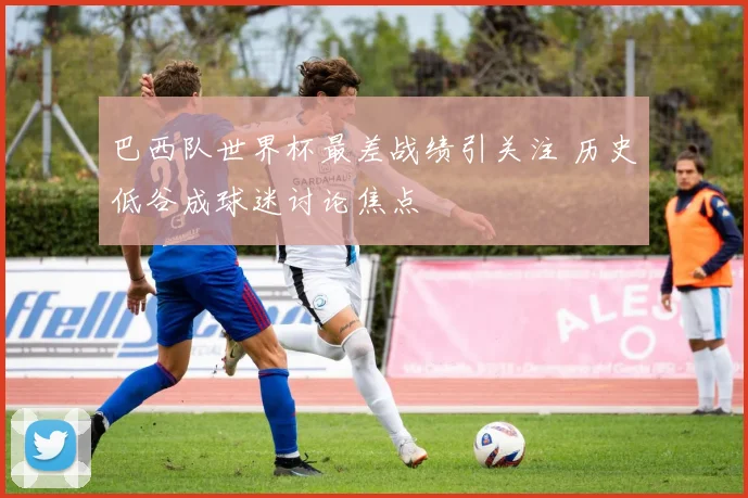 巴西队世界杯最差战绩引关注 历史低谷成球迷讨论焦点