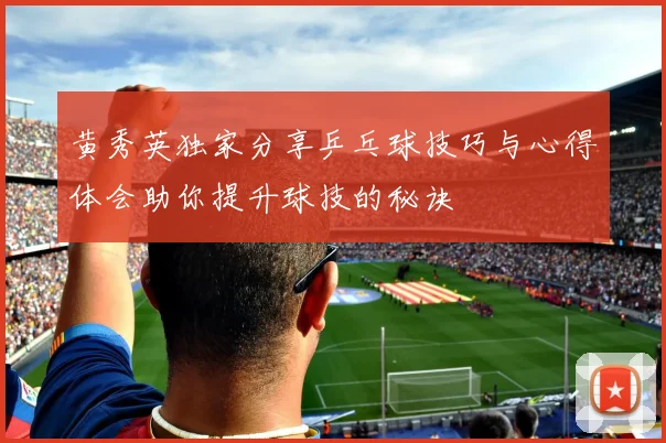黄秀英独家分享乒乓球技巧与心得体会助你提升球技的秘诀