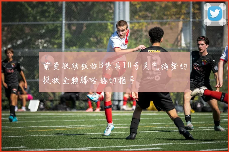 前曼联助教称B费具10号灵气梅努的提拔全赖滕哈赫的指导